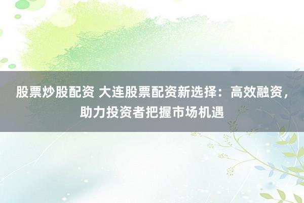 股票炒股配资 大连股票配资新选择:高效融资,助力投资者把握市场机遇