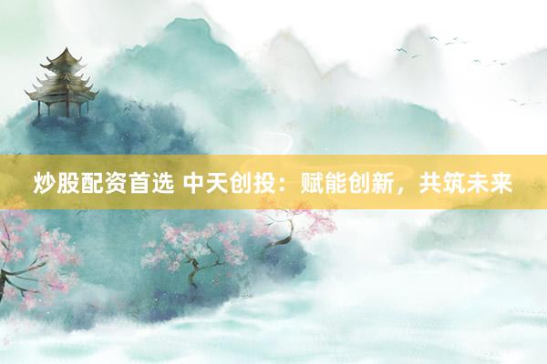 炒股配资首选 中天创投:赋能创新,共筑未来