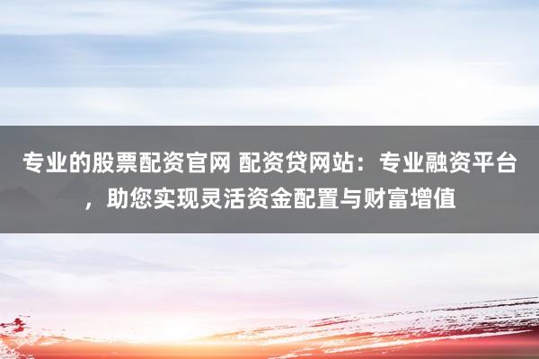 专业的股票配资官网 配资贷网站：专业融资平台，助您实现灵活资金配置与财富增值