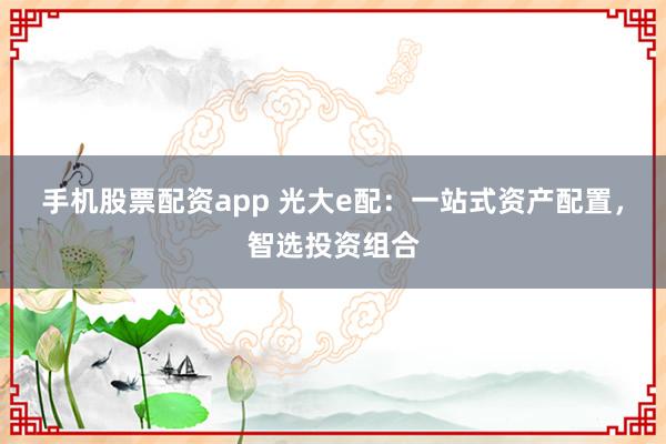 手机股票配资app 光大e配：一站式资产配置，智选投资组合