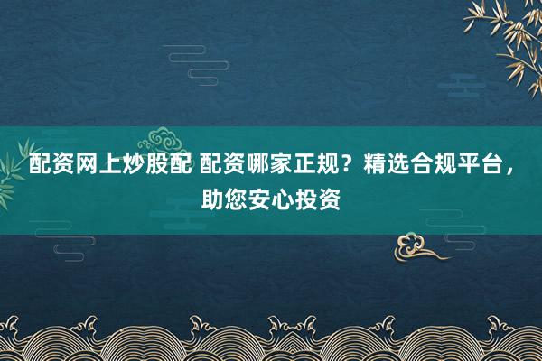 配资网上炒股配 配资哪家正规?精选合规平台,助您安心投资
