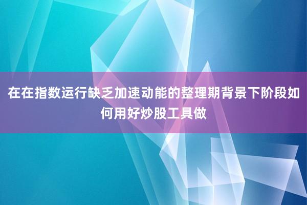 在在指数运行缺乏加速动能的整理期背景下阶段如何用好炒股工具做
