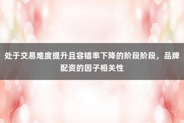 处于交易难度提升且容错率下降的阶段阶段，品牌配资的因子相关性