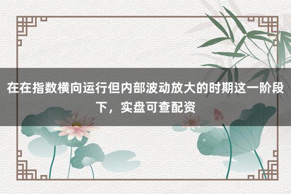 在在指数横向运行但内部波动放大的时期这一阶段下，实盘可查配资