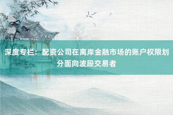 深度专栏：配资公司在离岸金融市场的账户权限划分面向波段交易者