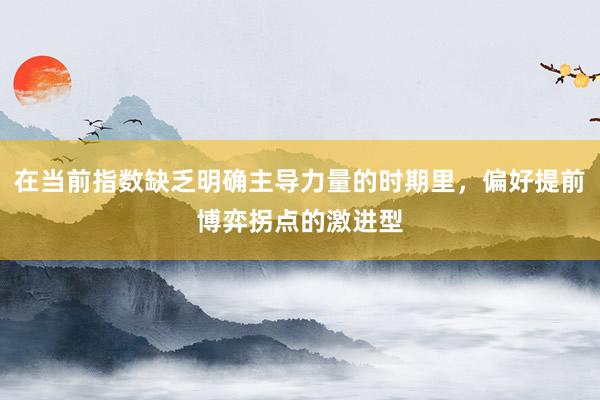 在当前指数缺乏明确主导力量的时期里，偏好提前博弈拐点的激进型