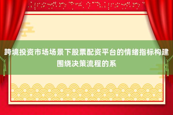跨境投资市场场景下股票配资平台的情绪指标构建围绕决策流程的系