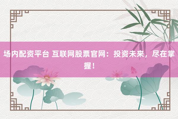 场内配资平台 互联网股票官网：投资未来，尽在掌握！
