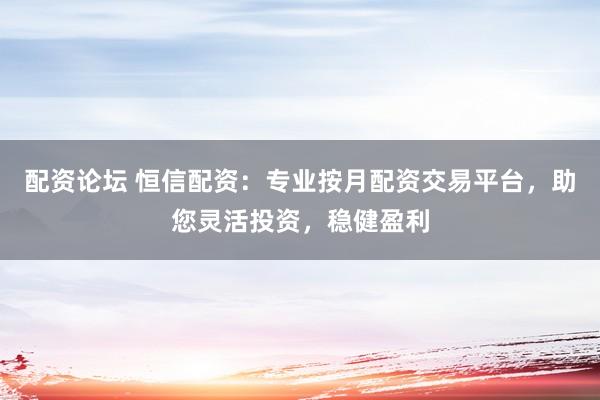 配资论坛 恒信配资：专业按月配资交易平台，助您灵活投资，稳健盈利