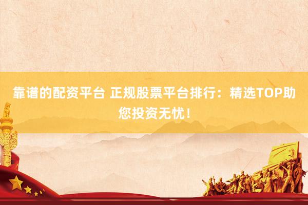 靠谱的配资平台 正规股票平台排行：精选TOP助您投资无忧！