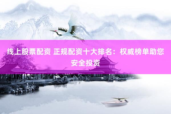 线上股票配资 正规配资十大排名：权威榜单助您安全投资
