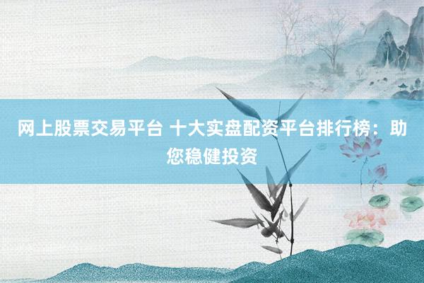网上股票交易平台 十大实盘配资平台排行榜：助您稳健投资