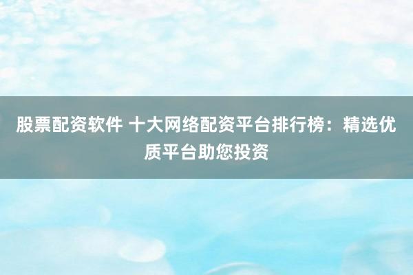 股票配资软件 十大网络配资平台排行榜：精选优质平台助您投资