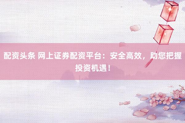 配资头条 网上证券配资平台:安全高效,助您把握投资机遇!