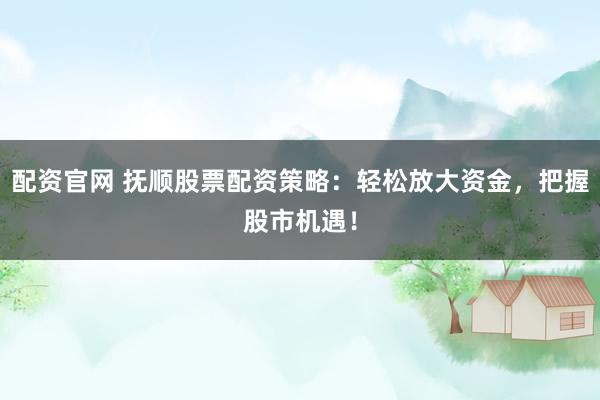 配资官网 抚顺股票配资策略：轻松放大资金，把握股市机遇！