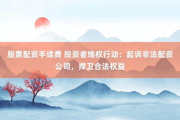 股票配资手续费 投资者维权行动：起诉非法配资公司，捍卫合法权益