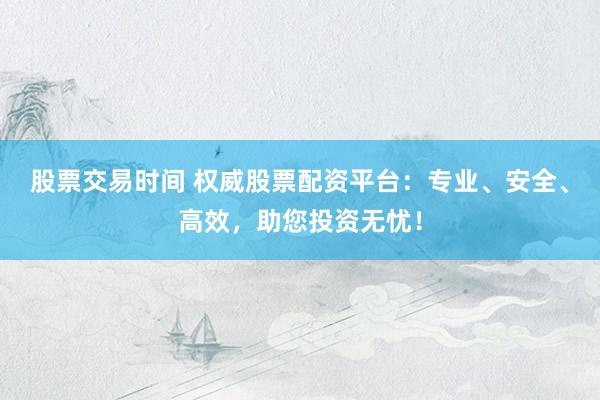 股票交易时间 权威股票配资平台：专业、安全、高效，助您投资无忧！