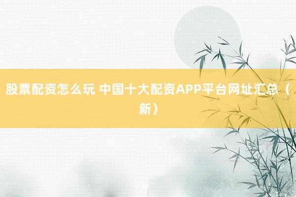 股票配资怎么玩 中国十大配资APP平台网址汇总（新）