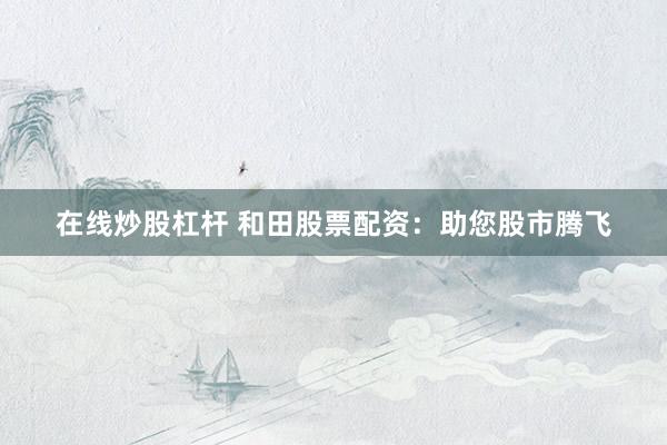 在线炒股杠杆 和田股票配资：助您股市腾飞