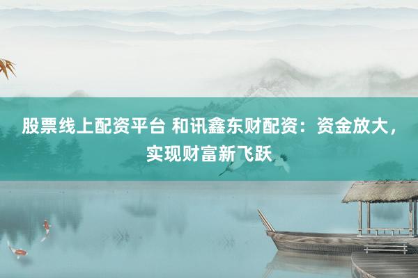 股票线上配资平台 和讯鑫东财配资：资金放大，实现财富新飞跃