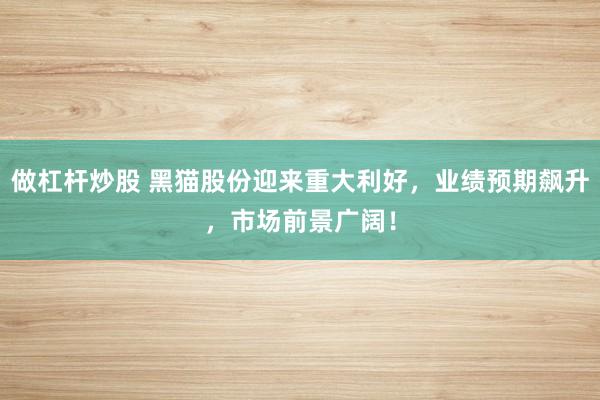做杠杆炒股 黑猫股份迎来重大利好，业绩预期飙升，市场前景广阔！