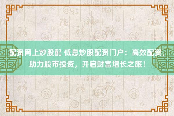 配资网上炒股配 低息炒股配资门户：高效配资，助力股市投资，开启财富增长之旅！