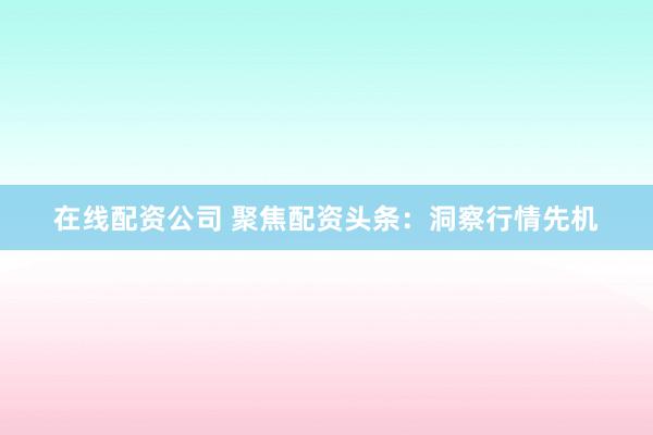 在线配资公司 聚焦配资头条：洞察行情先机