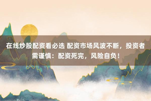 在线炒股配资看必选 配资市场风波不断，投资者需谨慎：配资死完，风险自负！