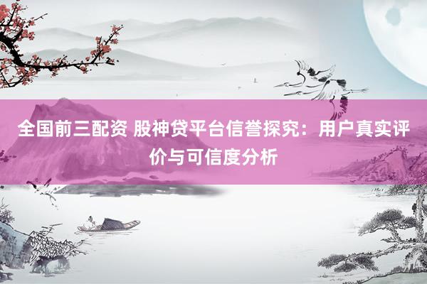 全国前三配资 股神贷平台信誉探究：用户真实评价与可信度分析