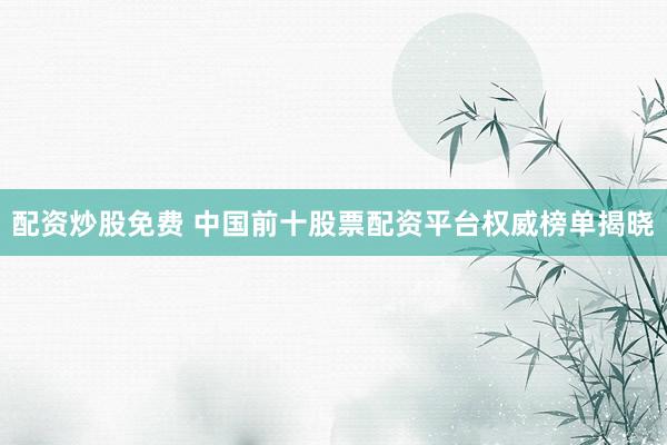 配资炒股免费 中国前十股票配资平台权威榜单揭晓