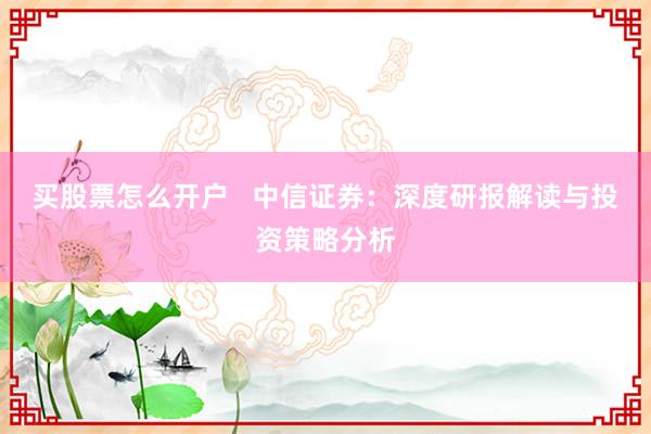 买股票怎么开户   中信证券：深度研报解读与投资策略分析