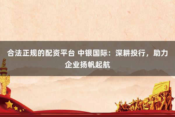 合法正规的配资平台 中银国际：深耕投行，助力企业扬帆起航