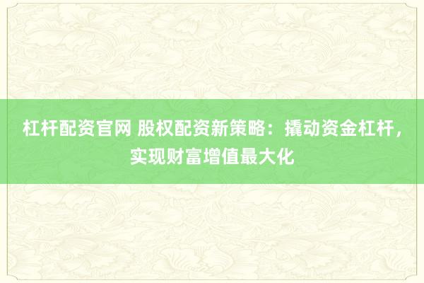 杠杆配资官网 股权配资新策略：撬动资金杠杆，实现财富增值最大化