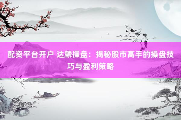 配资平台开户 达麟操盘：揭秘股市高手的操盘技巧与盈利策略