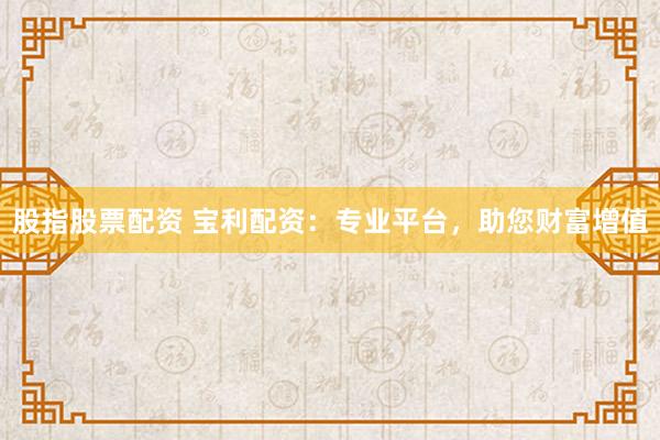 股指股票配资 宝利配资：专业平台，助您财富增值