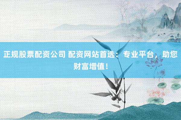 正规股票配资公司 配资网站首选：专业平台，助您财富增值！