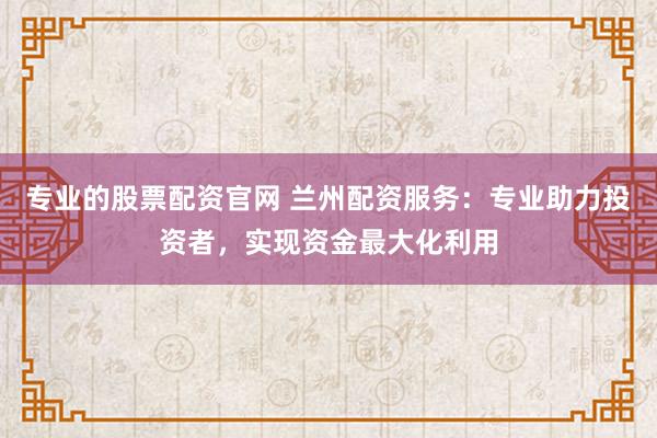 专业的股票配资官网 兰州配资服务：专业助力投资者，实现资金最大化利用