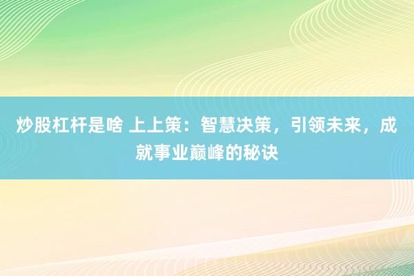 炒股杠杆是啥 上上策：智慧决策，引领未来，成就事业巅峰的秘诀