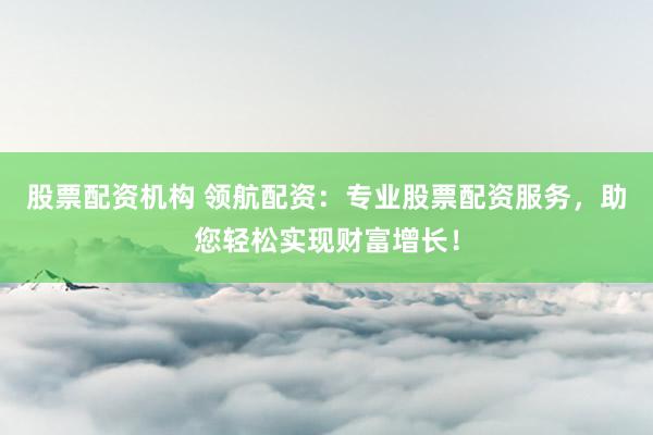 股票配资机构 领航配资：专业股票配资服务，助您轻松实现财富增长！