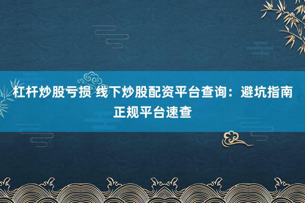 杠杆炒股亏损 线下炒股配资平台查询：避坑指南正规平台速查