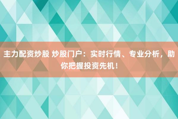 主力配资炒股 炒股门户：实时行情、专业分析，助你把握投资先机！