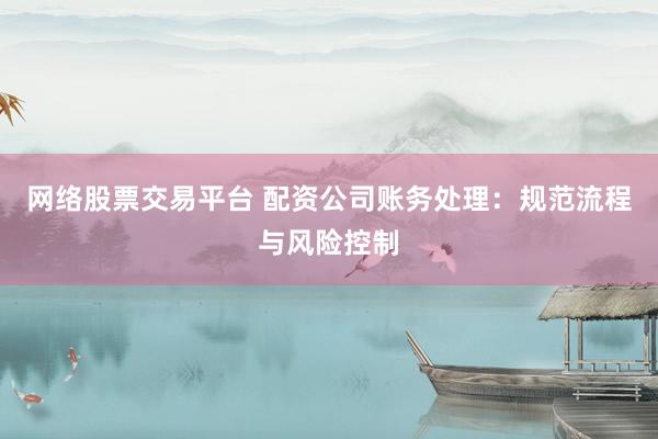 网络股票交易平台 配资公司账务处理：规范流程与风险控制