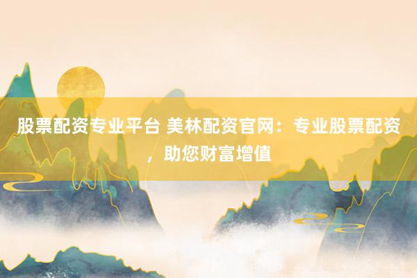 股票配资专业平台 美林配资官网：专业股票配资，助您财富增值
