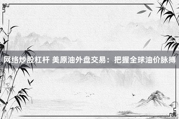 网络炒股杠杆 美原油外盘交易：把握全球油价脉搏
