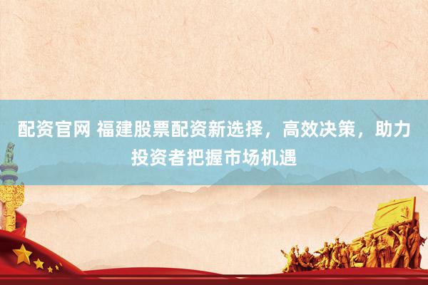 配资官网 福建股票配资新选择，高效决策，助力投资者把握市场机遇