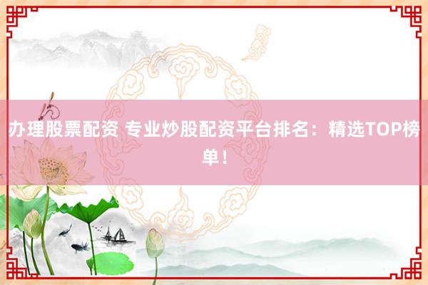 办理股票配资 专业炒股配资平台排名：精选TOP榜单！