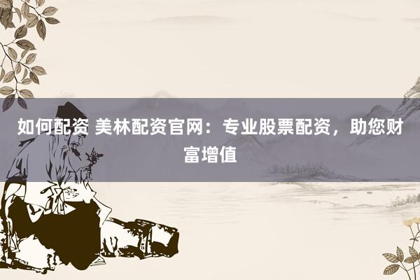 如何配资 美林配资官网：专业股票配资，助您财富增值