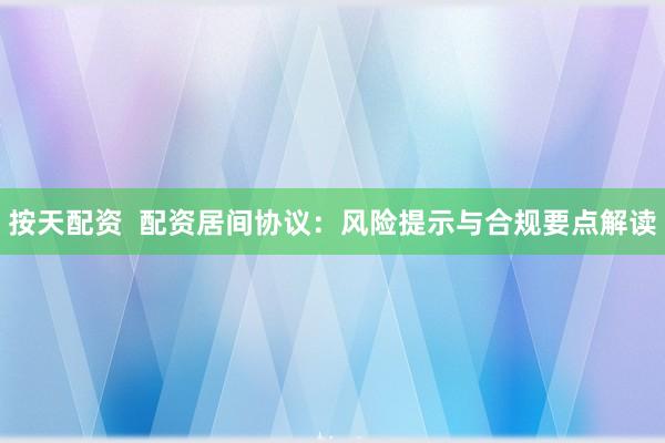 按天配资  配资居间协议：风险提示与合规要点解读