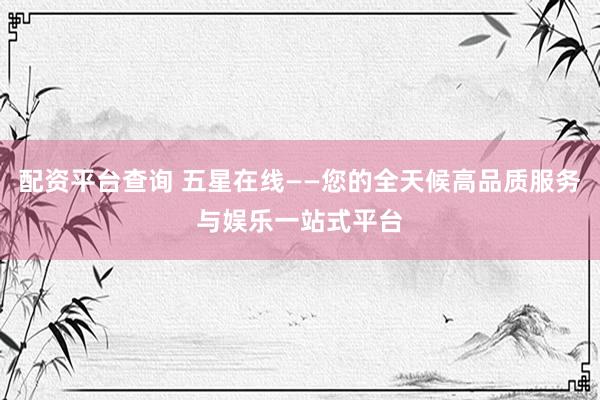 配资平台查询 五星在线——您的全天候高品质服务与娱乐一站式平台