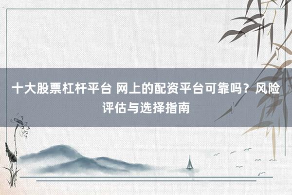 十大股票杠杆平台 网上的配资平台可靠吗？风险评估与选择指南